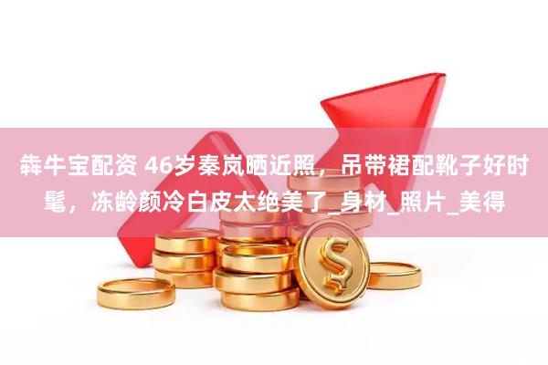 犇牛宝配资 46岁秦岚晒近照，吊带裙配靴子好时髦，冻龄颜冷白皮太绝美了_身材_照片_美得