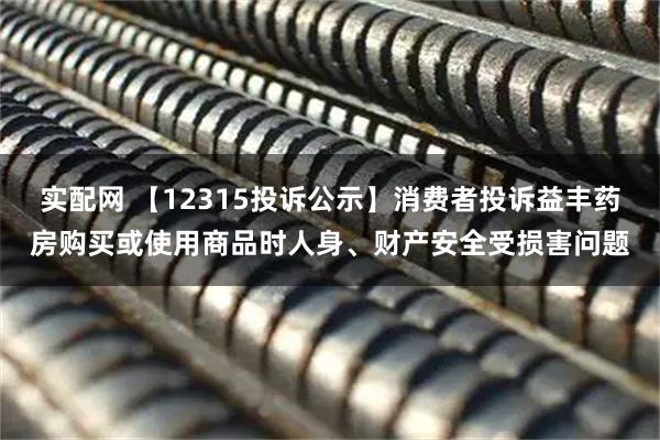 实配网 【12315投诉公示】消费者投诉益丰药房购买或使用商品时人身、财产安全受损害问题