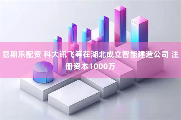 嘉期乐配资 科大讯飞等在湖北成立智能建造公司 注册资本1000万