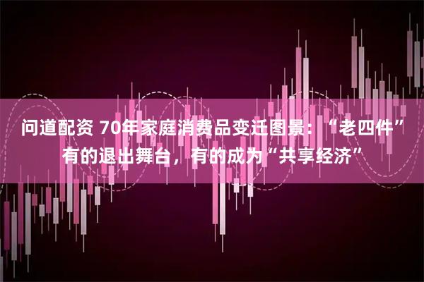 问道配资 70年家庭消费品变迁图景：“老四件”有的退出舞台，有的成为“共享经济”