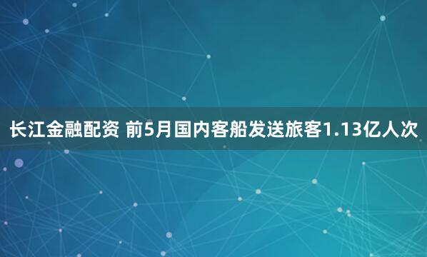 长江金融配资 前5月国内客船发送旅客1.13亿人次