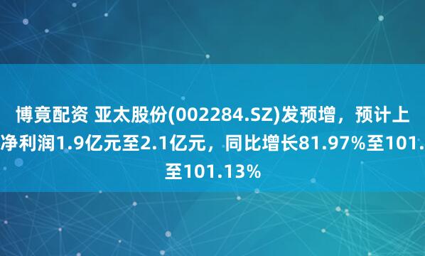 博竟配资 亚太股份(002284.SZ)发预增，预计上半年净利润1.9亿元至2.1亿元，同比增长81.97%至101.13%