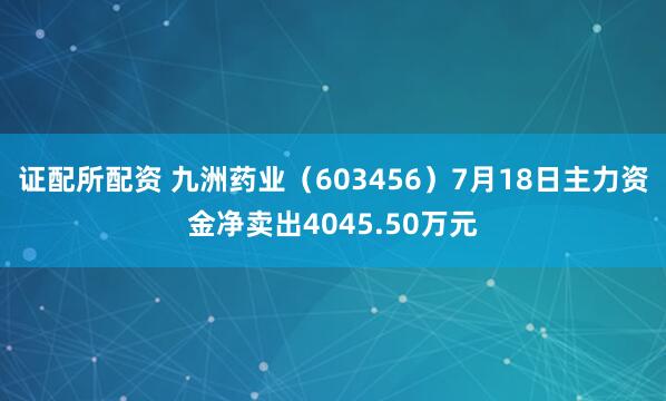 证配所配资 九洲药业（603456）7月18日主力资金净卖出4045.50万元