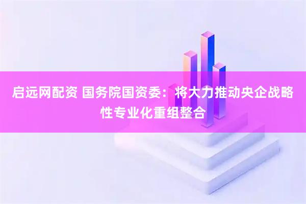 启远网配资 国务院国资委：将大力推动央企战略性专业化重组整合