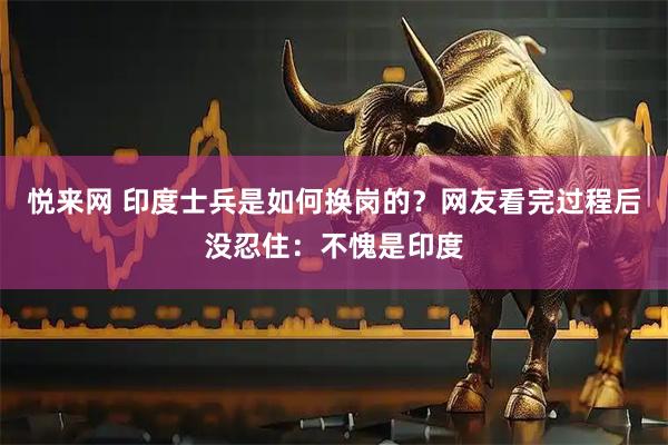 悦来网 印度士兵是如何换岗的？网友看完过程后没忍住：不愧是印度