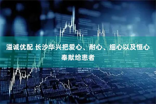 溢诚优配 长沙华兴把爱心、耐心、细心以及恒心奉献给患者