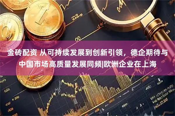 金砖配资 从可持续发展到创新引领，德企期待与中国市场高质量发展同频|欧洲企业在上海
