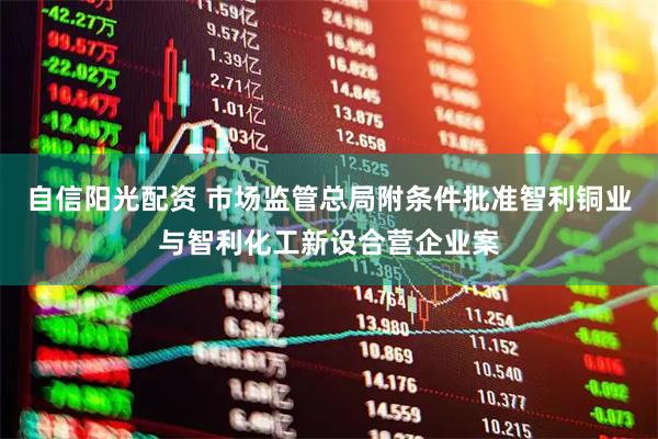 自信阳光配资 市场监管总局附条件批准智利铜业与智利化工新设合营企业案