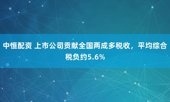 中恒配资 上市公司贡献全国两成多税收，平均综合税负约5.6%