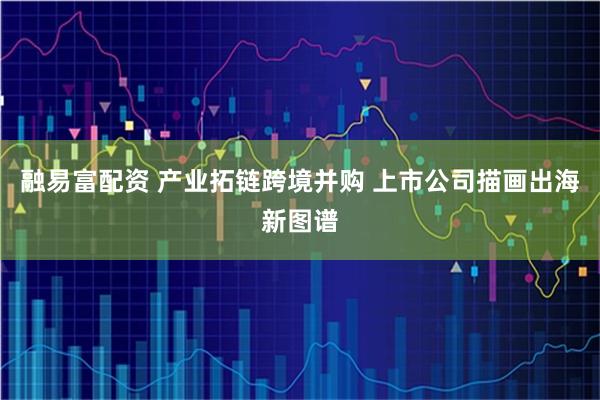 融易富配资 产业拓链跨境并购 上市公司描画出海新图谱