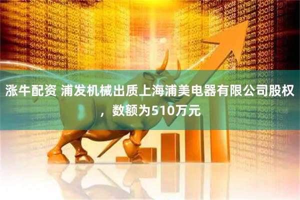 涨牛配资 浦发机械出质上海浦美电器有限公司股权，数额为510万元