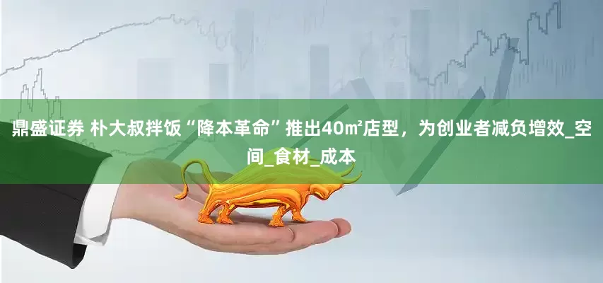 鼎盛证券 朴大叔拌饭“降本革命”推出40㎡店型，为创业者减负增效_空间_食材_成本