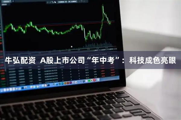 牛弘配资  A股上市公司“年中考”：科技成色亮眼