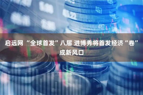 启远网 “全球首发”八届 进博秀将首发经济“卷”成新风口
