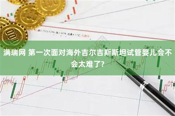 满瑞网 第一次面对海外吉尔吉斯斯坦试管婴儿会不会太难了?