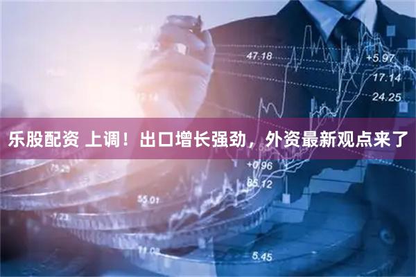 乐股配资 上调！出口增长强劲，外资最新观点来了