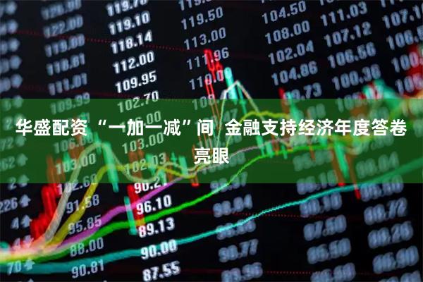 华盛配资 “一加一减”间  金融支持经济年度答卷亮眼