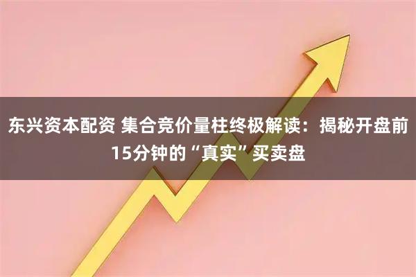 东兴资本配资 集合竞价量柱终极解读：揭秘开盘前15分钟的“真实”买卖盘
