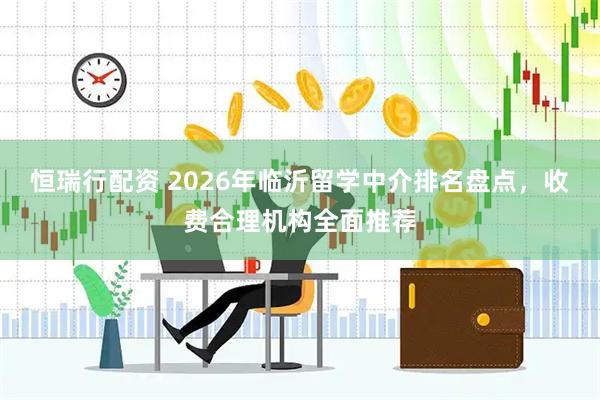恒瑞行配资 2026年临沂留学中介排名盘点，收费合理机构全面推荐