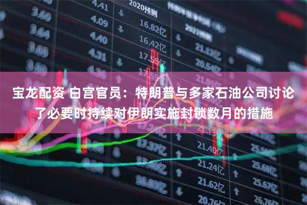 宝龙配资 白宫官员：特朗普与多家石油公司讨论了必要时持续对伊朗实施封锁数月的措施