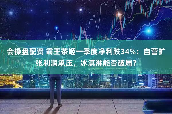会操盘配资 霸王茶姬一季度净利跌34%：自营扩张利润承压，冰淇淋能否破局？